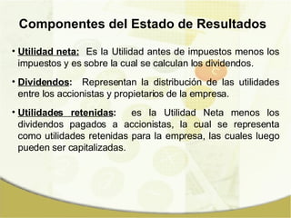 Componentes del Estado de Resultados Utilidad neta:   Es la Utilidad antes de impuestos menos los impuestos y es sobre la cual se calculan los dividendos.  Dividendos :   Representan la distribución de las utilidades entre los accionistas y propietarios de la empresa. Utilidades retenidas :   es la Utilidad Neta menos los dividendos pagados a accionistas, la cual se representa como utilidades retenidas para la empresa, las cuales luego pueden ser capitalizadas. 