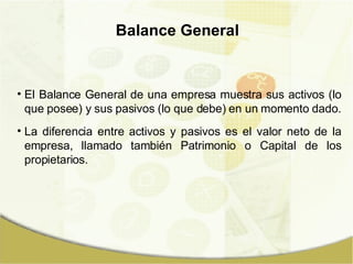 Balance General El Balance General de una empresa muestra sus activos (lo que posee) y sus pasivos (lo que debe) en un momento dado. La diferencia entre activos y pasivos es el valor neto de la empresa, llamado también Patrimonio o Capital de los propietarios. 