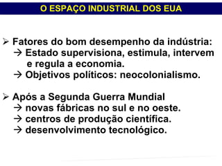 Fatores do bom desempenho da indústria: Estado supervisiona, estimula, intervem e regula a economia. Objetivos políticos: neocolonialismo. Após a Segunda Guerra Mundial novas fábricas no sul e no oeste. centros de produção científica.  desenvolvimento tecnológico. O ESPAÇO INDUSTRIAL DOS EUA PROFESSOR MARCELUS FONSECA - marcelusfonseca@gmail.com 