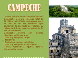 Colinda al oeste con el Golfo de México. Campeche, con una extensión total de 57 924 km², el 3.0% del territorio nacional; es una de las tres entidades que conforman la península de Yucatán. Su población total es aproximadamente de 754 730 habitantes. Campeche cuenta con muchos atractivos turísticos como: Sitios arqueológicos mayas. Haciendas. Ciudades y pueblos coloniales. Sitios arqueológicos subacuáticos. Selvas, humedales, lagunas, esteros, ríos, cenotes, grutas. 