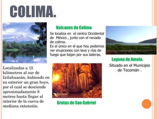 COLIMA. Se localiza en  el centro Occidental de  México , junto con el nevado de colima.  Es el único en el que hoy podemos ver erupciones con lava y ríos de fuego que bajan por sus laderas.  Volcanes de Colima Localizadas a 15 kilómetros al sur de Ixtlahuacán, habiendo en su exterior un gran hoyo, por el cual se desciende aproximadamente 8 metros hasta llegar al interior de la cueva de mediana extensión. Grutas de San Gabriel Situado en el Municipio de Tecomán . Laguna de Amela. 