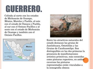 GUERRERO. Colinda al norte con los estados de Michoacán de Ocampo, México, Morelos y Puebla, al este con el estado de Oaxaca y Puebla, al sur con el Océano Pacífico y al oeste con el estado de Michoacán de Ocampo y también con el Océano Pacífico. Entre los atractivos naturales del estado destacan las grutas de Juxtlahuaca, Oxtotitlán y las Grutas de Cacahuamilpa. Son distinguibles en las dos primeras la presencia de manifestaciones artística primitivas, más conocidas como pinturas rupestres, en ambas cavernas las pinturas representadas están vinculadas a la iconografía olmeca 