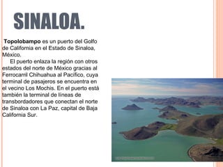 SINALOA. Topolobampo  es un puerto del Golfo de California en el Estado de Sinaloa, México. El puerto enlaza la región con otros estados del norte de México gracias al Ferrocarril Chihuahua al Pacífico, cuya terminal de pasajeros se encuentra en el vecino Los Mochis. En el puerto está también la terminal de líneas de transbordadores que conectan el norte de Sinaloa con La Paz, capital de Baja California Sur. 
