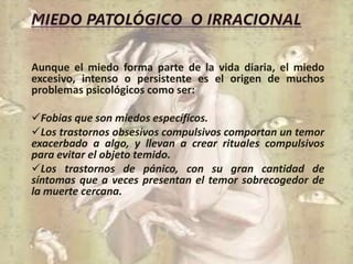 Aunque el miedo forma parte de la vida diaria, el miedo
excesivo, intenso o persistente es el origen de muchos
problemas psicológicos como ser:
Fobias que son miedos específicos.
Los trastornos obsesivos compulsivos comportan un temor
exacerbado a algo, y llevan a crear rituales compulsivos
para evitar el objeto temido.
Los trastornos de pánico, con su gran cantidad de
síntomas que a veces presentan el temor sobrecogedor de
la muerte cercana.
 