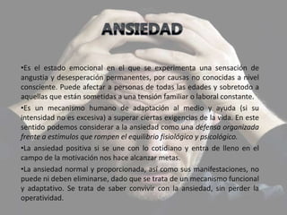 •Es el estado emocional en el que se experimenta una sensación de
angustia y desesperación permanentes, por causas no conocidas a nivel
consciente. Puede afectar a personas de todas las edades y sobretodo a
aquellas que están sometidas a una tensión familiar o laboral constante.
•Es un mecanismo humano de adaptación al medio y ayuda (si su
intensidad no es excesiva) a superar ciertas exigencias de la vida. En este
sentido podemos considerar a la ansiedad como una defensa organizada
frente a estímulos que rompen el equilibrio fisiológico y psicológico.
•La ansiedad positiva si se une con lo cotidiano y entra de lleno en el
campo de la motivación nos hace alcanzar metas.
•La ansiedad normal y proporcionada, así como sus manifestaciones, no
puede ni deben eliminarse, dado que se trata de un mecanismo funcional
y adaptativo. Se trata de saber convivir con la ansiedad, sin perder la
operatividad.
 