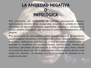 Se caracteriza por sentimientos de malestar, preocupación excesiva,
hipervigilancia, tensión, temor, inseguridad, sensación de pérdida de control,
dificultades de atención, memoria, expectativas negativas y percepción de
fuertes cambios fisiológicos, que provoca la activación desadaptativa de la
persona.
La persistencia de estos cambios puede acarrear una serie de desórdenes
psicofisiológicos transitorios, como dolores de cabeza, insomnio, contracturas
musculares, disfunciones gástricas, etc. A nivel de nuestro sistema motor la
ansiedad se manifiesta con inquietud motora, hiperactividad, movimientos
repetitivos, dificultades de comunicación (a veces tartamudez), llanto, tensión
en la expresión facial, etc. Por lo tanto cuando nos encontramos frente a este
cuadro de síntomas , es entonces cuando la ansiedad se convierte en un
problema de salud.
 