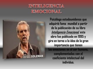 Psicólogo estadounidense que
adquirió fama mundial a partir
de la publicación de su libro
Inteligencia Emocional, esta
obra fue publicada en 1995 y
gira en torno a la idea de la gran
importancia que tienen
las emociones en el ser humano,
complementadas con el
coeficiente intelectual del
individuo.
 