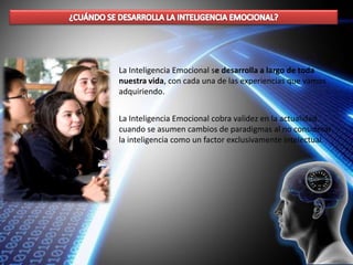 La Inteligencia Emocional se desarrolla a largo de toda
nuestra vida, con cada una de las experiencias que vamos
adquiriendo.
La Inteligencia Emocional cobra validez en la actualidad
cuando se asumen cambios de paradigmas al no considerar
la inteligencia como un factor exclusivamente intelectual.
 