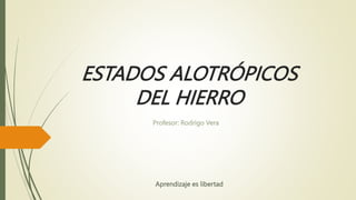 ESTADOS ALOTRÓPICOS
DEL HIERRO
Profesor: Rodrigo Vera
Aprendizaje es libertad
 