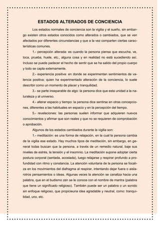 ESTADOS ALTERADOS DE CONCIENCIA
       Los estados normales de conciencia son la vigilia y el sueño, sin embar-
go existen otros estados conocidos como alterados o cambiados, que se ven
afectados por diferentes circunstancias y que a la vez comparten ciertas carac-
terísticas comunes.
       1.- percepción alterada: es cuando la persona piensa que escucha, ve,
toca, prueba, huele, etc., alguna cosa y en realidad no está sucediendo así.
Incluso se puede padecer el hecho de sentir que se ha salido del propio cuerpo
y todo se capta externamente.
       2.- experiencia positiva: en donde se experimentan sentimientos de va-
lencia positiva; quien ha experimentado alteración de la conciencia, lo suele
describir como un momento de placer y tranquilidad.
       3.- se parte inseparable de algo: la persona dice que esta unidad a la na-
turaleza y al universo.
       4.- alterar espacio y tiempo: la persona dice sentirse en otras concepcio-
nes, diferentes a las habituales en espacio y en la percepción del tiempo.
       5.- revelaciones: las personas suelen informar que adquieren nuevos
conocimientos y afirmar que son reales y que no se requieren de comprobación
o aprobación.
       Algunos de los estados cambiados durante la vigilia son:
       1.- meditación: es una forma de relajación, en la cual la persona cambia
de la vigilia ese estado. Hay muchos tipos de meditación, sin embargo, en ge-
neral todas buscan que la persona, a través de un remedio natural, baje sus
niveles de estrés, la tensión y el insomnio. La meditación supone adoptar cierta
postura corporal (sentada, acostada), luego relajarse y respirar profundo a pro-
fundidad con ritmo y constancia. La atención voluntaria de la persona se focali-
za en los movimientos del diafragma al respirar, intentando dejar fuera o aisla-
rotros pensamientos o ideas. Algunas veces la atención se canaliza hacia una
palabra, que en el budismo zen se le conoce con el nombre de mantra (palabra
que tiene un significado religioso). También puede ser un palabra o un sonido
sin enfoque religioso, que propicieuna idea agradable y neutral, como: tranqui-
lidad, uno, etc.
 