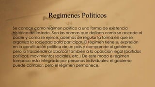Regímenes Políticos 
Se conoce como régimen político a una forma de existencia 
histórica del estado. Son las normas que definen como se accede al 
poder y como se ejerce, además de regular la forma en que se 
organiza la sociedad para participar. El régimen tiene su expresión 
en la constitución política de un país y comprende al gobierno, 
pero lo trasciende al abarcar también a la oposición legal (partidos 
políticos, movimientos sociales, etc.) De este modo e régimen 
tampoco esta integrado por personas individuales; el gobierno 
puede cambiar, pero el régimen permanece. 
 