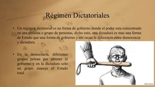 Régimen Dictatoriales 
• Un régimen dictatorial es na forma de gobierno donde el poder esta concentrado 
en una persona o grupo de personas, dicho esto, una dictadura es mas una forma 
de Estado que una forma de gobierno y ahí recae la diferencia entre democracia 
y dictadura. 
• En la democracia, diferentes 
grupos pelean por obtener el 
gobierno y en la dictadura solo 
un grupo maneja el Estado 
total. 
 