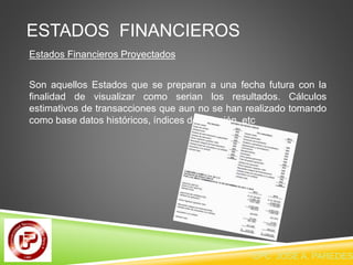 ESTADOS FINANCIEROS 
Estados Financieros Proyectados 
Son aquellos Estados que se preparan a una fecha futura con la 
finalidad de visualizar como serian los resultados. Cálculos 
estimativos de transacciones que aun no se han realizado tomando 
como base datos históricos, índices de inflación, etc 
CPC JOSE A. PAREDES  