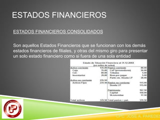 ESTADOS FINANCIEROS 
ESTADOS FINANCIEROS CONSOLIDADOS 
Son aquellos Estados Financieros que se funcionan con los demás 
estados financieros de filiales, y otras del mismo giro para presentar 
un solo estado financiero como si fuera de una sola entidad 
CPC JOSE A. PAREDES  
