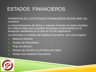 ESTADOS FINANCIEROS 
FORMATOS DE LOS ESTADOS FINANCIEROS SEGÚN SMV (Ex 
conasev) 
La denominaciones de títulos y cuentas incluidas en estos modelos 
son referenciales para aquellas empresas comprendidas en la 
excepción señaladas en el articulo 20 del reglamento 
Los formatos o modelos de Estados financieros son como siguen: 
a) Balance General 
b) Estado de Resultados 
c) Flujo de efectivo 
d) Estado de Cambio en el Patrimonio Neto 
e) Notas a los estados Financieros 
CPC JOSE A. 
PAREDES V. 
 