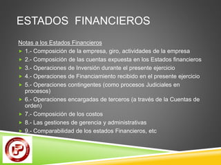ESTADOS FINANCIEROS 
Notas a los Estados Financieros 
 1.- Composición de la empresa, giro, actividades de la empresa 
 2.- Composición de las cuentas expuesta en los Estados financieros 
 3.- Operaciones de Inversión durante el presente ejercicio 
 4.- Operaciones de Financiamiento recibido en el presente ejercicio 
 5.- Operaciones contingentes (como procesos Judiciales en 
procesos) 
 6.- Operaciones encargadas de terceros (a través de la Cuentas de 
orden) 
 7.- Composición de los costos 
 8.- Las gestiones de gerencia y administrativas 
 9.- Comparabilidad de los estados Financieros, etc 
 