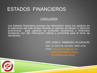 ESTADOS FINANCIEROS 
CONCLUSION 
Los Estados financieros proveen de información sobre los cambios en 
el patrimonio del ente emisor durante un periodo de tiempo (1 Ejercicio 
económico) para apreciar su evolución económica y financiera 
facilitando con ello información básica y primordial para la toma de 
decisiones 
CPC JOSE A. PAREDES VILCAYAURI 
Teléf.. 01-472-5119 / 424-3593 / 99401-4738 
Email: joseparedes007@gmail.com 
Negacontables@terra.com.pe 
C14180@grupoutp.edu.pe 
CPC JOSE A. PAREDES  