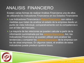 ANALISIS FINANCIERO 
Existen varias formas de realizar Análisis Financieros una de ellos 
es utilizando los Indicadores Financieros en los Estados Financieros 
 Los Indicadores Financieros o Ratios Financieros son ratios o 
medidas que tratan de analizar el estado de la empresa desde un 
punto de vista individual, comparativamente con la competencia o 
con el líder del mercado. 
 La mayoría de las relaciones se pueden calcular a partir de la 
información suministrada por los estados financieros. Así, los 
Indicadores Financieros se pueden utilizar para analizar las 
tendencias y comparar los estados financieros de la empresa con 
los de otras empresas. En algunos casos, el análisis de estos 
indicadores puede predecir quiebra futuro. 
CPC JOSE A. PAREDES  