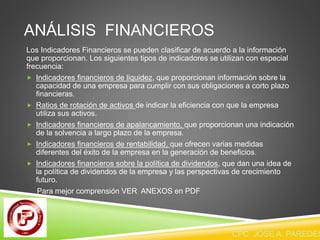 ANÁLISIS FINANCIEROS 
Los Indicadores Financieros se pueden clasificar de acuerdo a la información 
que proporcionan. Los siguientes tipos de indicadores se utilizan con especial 
frecuencia: 
 Indicadores financieros de liquidez, que proporcionan información sobre la 
capacidad de una empresa para cumplir con sus obligaciones a corto plazo 
financieras. 
 Ratios de rotación de activos de indicar la eficiencia con que la empresa 
utiliza sus activos. 
 Indicadores financieros de apalancamiento, que proporcionan una indicación 
de la solvencia a largo plazo de la empresa. 
 Indicadores financieros de rentabilidad, que ofrecen varias medidas 
diferentes del éxito de la empresa en la generación de beneficios. 
 Indicadores financieros sobre la política de dividendos, que dan una idea de 
la política de dividendos de la empresa y las perspectivas de crecimiento 
futuro. 
Para mejor comprensión VER ANEXOS en PDF 
CPC JOSE A. PAREDES  