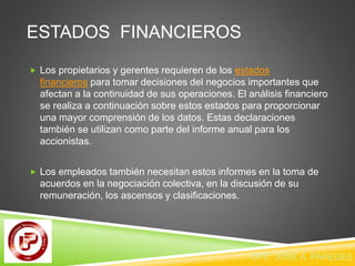 ESTADOS FINANCIEROS 
 Los propietarios y gerentes requieren de los estados 
financieros para tomar decisiones del negocios importantes que 
afectan a la continuidad de sus operaciones. El análisis financiero 
se realiza a continuación sobre estos estados para proporcionar 
una mayor comprensión de los datos. Estas declaraciones 
también se utilizan como parte del informe anual para los 
accionistas. 
 Los empleados también necesitan estos informes en la toma de 
acuerdos en la negociación colectiva, en la discusión de su 
remuneración, los ascensos y clasificaciones. 
CPC JOSE A. PAREDES V. 
 