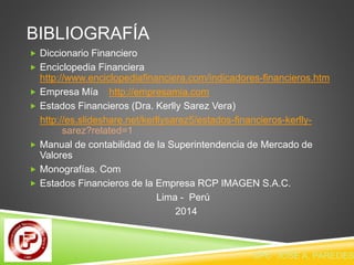 BIBLIOGRAFÍA 
 Diccionario Financiero 
 Enciclopedia Financiera 
http://www.enciclopediafinanciera.com/indicadores-financieros.htm 
 Empresa Mía http://empresamia.com 
 Estados Financieros (Dra. Kerlly Sarez Vera) 
http://es.slideshare.net/kerllysarez5/estados-financieros-kerlly-sarez? 
related=1 
 Manual de contabilidad de la Superintendencia de Mercado de 
Valores 
 Monografías. Com 
 Estados Financieros de la Empresa RCP IMAGEN S.A.C. 
Lima - Perú 
2014 
CPC JOSE A. PAREDES 