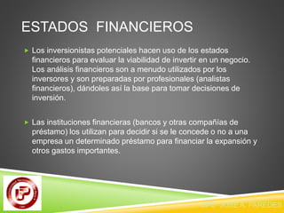 ESTADOS FINANCIEROS 
 Los inversionistas potenciales hacen uso de los estados 
financieros para evaluar la viabilidad de invertir en un negocio. 
Los análisis financieros son a menudo utilizados por los 
inversores y son preparadas por profesionales (analistas 
financieros), dándoles así la base para tomar decisiones de 
inversión. 
 Las instituciones financieras (bancos y otras compañías de 
préstamo) los utilizan para decidir si se le concede o no a una 
empresa un determinado préstamo para financiar la expansión y 
otros gastos importantes. 
CPC JOSE A. PAREDES V. 
 