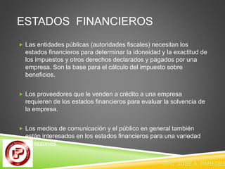 ESTADOS FINANCIEROS 
 Las entidades públicas (autoridades fiscales) necesitan los 
estados financieros para determinar la idoneidad y la exactitud de 
los impuestos y otros derechos declarados y pagados por una 
empresa. Son la base para el cálculo del impuesto sobre 
beneficios. 
 Los proveedores que le venden a crédito a una empresa 
requieren de los estados financieros para evaluar la solvencia de 
la empresa. 
 Los medios de comunicación y el público en general también 
están interesados en los estados financieros para una variedad 
de razones. 
CPC JOSE A. PAREDES  