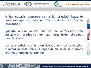 A homeopatia baseia-se numa lei principal bastante
complexa que se denomina “lei da similitude” (“lei da
igualdade”).
Quando a um animal são se lhe administra uma
substância, produz-se no seu organismo sintomas
característicos;
se esta substância é administrada em concentrações
mínimas (infinitesimais), é capaz de tratar esses mesmos
sintomas num animal doente.
.
 