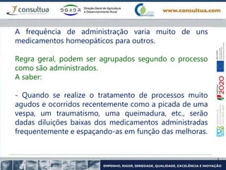 A frequência de administração varia muito de uns
medicamentos homeopáticos para outros.
Regra geral, podem ser agrupados segundo o processo
como são administrados.
A saber:
- Quando se realize o tratamento de processos muito
agudos e ocorridos recentemente como a picada de uma
vespa, um traumatismo, uma queimadura, etc., serão
dadas diluições baixas dos medicamentos administradas
frequentemente e espaçando-as em função das melhoras.
 