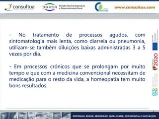 - No tratamento de processos agudos, com
sintomatologia mais lenta, como diarreia ou pneumonia,
utilizam-se também diluições baixas administradas 3 a 5
vezes por dia.
- Em processos crónicos que se prolongam por muito
tempo e que com a medicina convencional necessitam de
medicação para o resto da vida, a homeopatia tem muito
bons resultados.
 