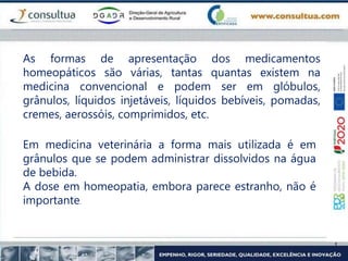 As formas de apresentação dos medicamentos
homeopáticos são várias, tantas quantas existem na
medicina convencional e podem ser em glóbulos,
grânulos, líquidos injetáveis, líquidos bebíveis, pomadas,
cremes, aerossóis, comprimidos, etc.
Em medicina veterinária a forma mais utilizada é em
grânulos que se podem administrar dissolvidos na água
de bebida.
A dose em homeopatia, embora parece estranho, não é
importante.
 