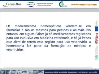 Os medicamentos homeopáticos vendem-se em
farmácias e são os mesmos para pessoas e animais. No
entanto, em alguns Países já há medicamentos registados
para uso exclusivo em Medicina veterinária, e há já Países
que além de terem esse registo para uso veterinário, a
homeopatia faz parte da formação de médicos e
veterinários.
 