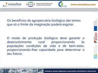 Os benefícios da agropecuária biológica são tantos
que só o limite da imaginação poderá esgotar.
O modo de produção biológico deve garantir o
desenvolvimento rural proporcionando às
populações condições de vida e de bem-estar,
proporcionando-lhes capacidade para determinar o
seu futuro.
 