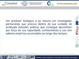 Um produtor biológico é ao mesmo um investigador
permanente que procura dentro da sua unidade de
produção soluções práticas que consegue descortinar
por força da sua capacidade, conhecimento e uso dos
saberes empíricos acumulados ao longo dos tempos.
 