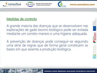 Medidas de controlo
A grande maioria das doenças que se desenvolvem nas
explorações de gado bovino biológico pode ser evitada
mediante um correto maneio e uma higiene adequada.
A prevenção de doenças pode conseguir-se seguindo
uma série de regras que de forma geral constituem as
bases em que assenta a produção biológica.
 