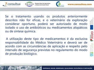 Se o tratamento usando os produtos anteriormente
descritos não for eficaz, e o veterinário da exploração
considerar oportuno, poderá ser autorizado de modo
isolado o uso de antibióticos ou medicamentos alopáticos
ou de síntese química.
A utilização deste tipo de medicamentos é da exclusiva
responsabilidade do Médico Veterinário e deverá ser de
acordo com as circunstâncias de aplicação e respeito pelo
intervalo de segurança previstas no regulamento do modo
de produção biológico.
 