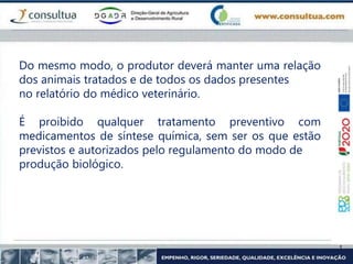Do mesmo modo, o produtor deverá manter uma relação
dos animais tratados e de todos os dados presentes
no relatório do médico veterinário.
É proibido qualquer tratamento preventivo com
medicamentos de síntese química, sem ser os que estão
previstos e autorizados pelo regulamento do modo de
produção biológico.
 