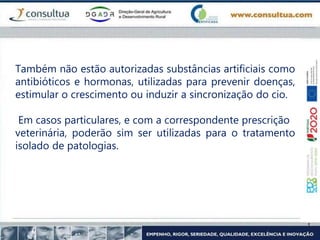 Também não estão autorizadas substâncias artificiais como
antibióticos e hormonas, utilizadas para prevenir doenças,
estimular o crescimento ou induzir a sincronização do cio.
Em casos particulares, e com a correspondente prescrição
veterinária, poderão sim ser utilizadas para o tratamento
isolado de patologias.
 