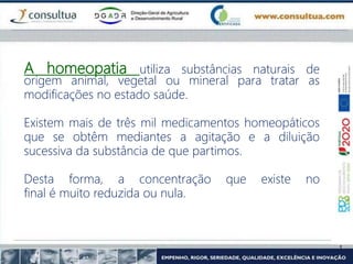 A homeopatia utiliza substâncias naturais de
origem animal, vegetal ou mineral para tratar as
modificações no estado saúde.
Existem mais de três mil medicamentos homeopáticos
que se obtêm mediantes a agitação e a diluição
sucessiva da substância de que partimos.
Desta forma, a concentração que existe no
final é muito reduzida ou nula.
 