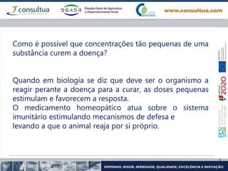 Como é possível que concentrações tão pequenas de uma
substância curem a doença?
Quando em biologia se diz que deve ser o organismo a
reagir perante a doença para a curar, as doses pequenas
estimulam e favorecem a resposta.
O medicamento homeopático atua sobre o sistema
imunitário estimulando mecanismos de defesa e
levando a que o animal reaja por si próprio.
 