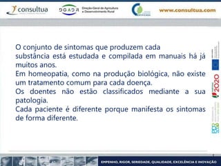 O conjunto de sintomas que produzem cada
substância está estudada e compilada em manuais há já
muitos anos.
Em homeopatia, como na produção biológica, não existe
um tratamento comum para cada doença.
Os doentes não estão classificados mediante a sua
patologia.
Cada paciente é diferente porque manifesta os sintomas
de forma diferente.
 