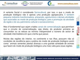 A vertente Social é considerada Sociocultural, por isso, o que o modo de
produção biológico não é apenas uma produção agropecuária. É também
pequena indústria transformadora, artesanato, agroturismo e demais atividades
que associadas ao modo de produção biológico, para a promoção da atividade
da região e do seu património cultural e socioeconómico.
Mas é fundamental que sejam criados canais de comercialização que permitam
que o circuito de comercialização, seja direto, do produtor primário ao
consumidor ou se reduza ao mínimo indispensável o número de sector de
atividade intermediária em que o tenha que passar.
Muitas das regiões do interior, no continente e nas ilhas, possuem não só
condições de excelência para a prática do modo de produção biológico assim
como animais sementes plantas diversas e uma grande variedade de animais
que fazem do modo de produção biológico uma mais-valia para essas regiões
 