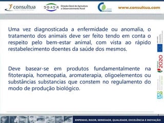 Uma vez diagnosticada a enfermidade ou anomalia, o
tratamento dos animais deve ser feito tendo em conta o
respeito pelo bem-estar animal, com vista ao rápido
restabelecimento doentes da saúde dos mesmos.
Deve basear-se em produtos fundamentalmente na
fitoterapia, homeopatia, aromaterapia, oligoelementos ou
substâncias substancias que constem no regulamento do
modo de produção biológico.
 