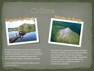 ColimaVolcán de fuegoLaguna La MariaUno de los sitios favoritos de los habitantes de la región, pues aparte del bello cuerpo de agua rodeado por abundante vegetación y plantíos de café, cuenta con agradables rincones para efectuar días de campo, caminatas y acampar.22 km al norte de la ciudad de Colima, por la carretera núm. 16.Este volcán lo comparten los estados de Jalisco y Colima, en México. Los municipios afectados por la actividad del volcán son Comala y Cuauhtémoc, en Colima, y Tuxpan, Zapotitlan y Tonila en Jalisco. El tipo de volcán es un estratovolcán; sus erupciones se han considerado explosivas.