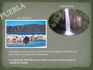 CUETZALANpueblaALCHICHICACuetzalan se ubica a 174 km al noroeste de la ciudad de Puebla y a 85 km al este de Zacatlán de las Manzanas.La Laguna de Alchichica se localiza a 109 km al noroeste de la ciudad de Puebla. 