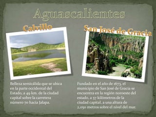 AguascalientesCalvilloSan José de GraciaBelleza semicálida que se ubica en la parte occidental del Estado, a 49 km. de la ciudad capital sobre la carretera número 70 hacia Jalapa.Fundado en el año de 1673, el municipio de San José de Gracia se encuentra en la región noroeste del estado, a 57 kilómetros de la ciudad capital, a una altura de 2,050 metros sobre el nivel del mar.
