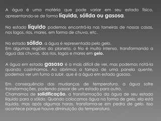 A água é uma matéria que pode variar em seu estado físico, apresentando-se de forma  líquida, sólida ou gasosa . No estado  líquido   podemos encontrá-la nas torneiras de nossas casas, nos lagos, rios, mares, em forma de chuva, etc. No estado  sólido , a água é representada pelo gelo. Em algumas regiões do planeta, o frio é muito intenso, transformando a água das chuvas, dos rios, lagos e mares em  gelo.   A água em estado  gasoso   é a mais difícil de ver, mas podemos notá-la quando cozinhamos. Ao abrirmos a tampa de uma panela quente, podemos ver um fumo a subir, que é a água em estado gasoso. Em consequência das mudanças de temperatura, a água sofre transformações, podendo passar de um estado para outro. Chamamos de  solidificação , a transformação da água de seu estado líquido para o sólido. Quando colocamos água na forma de gelo, ela está líquida, mas após algumas horas, transforma-se em pedra de gelo. Isso acontece porque houve diminuição da temperatura. 