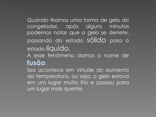Quando tiramos uma forma de gelo do congelador, após alguns minutos podemos notar que o gelo se derrete, passando do estado  sólido  para o estado  líquido .  A esse fenómeno damos o nome de  fusão .  Isso acontece em virtude do aumento da temperatura, ou seja, o gelo estava em um lugar muito frio e passou para um lugar mais quente. 
