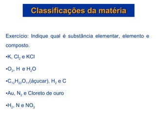 Classificações da matéria Exercício: Indique qual é substância elementar, elemento e composto. K, Cl 2  e KCl O 2 , H   e H 2 O C 12 H 22 O 11 (áçucar), H 2  e C Au, N 2  e Cloreto de ouro H 2 , N e NO 2 