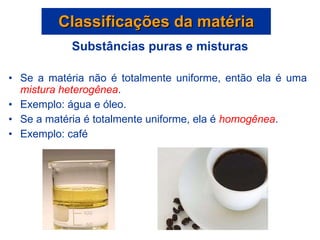 Substâncias puras e misturas Se a matéria não é totalmente uniforme, então ela é uma  mistura heterogênea . Exemplo: água e óleo. Se a matéria é totalmente uniforme, ela é  homogênea . Exemplo: café Classificações da matéria 